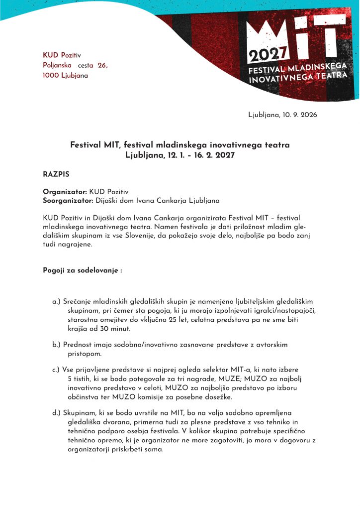 Festival MIT, festival mladinskega inovativnega teatra Ljubljana, 12. 1. – 16. 2. 2027 RAZPIS Organizator: KUD Pozitiv Soorganizator: Dijaški dom Ivana Cankarja Ljubljana KUD Pozitiv in Dijaški dom Ivana Cankarja organizirata Festival MIT – festival mladinskega inovativnega teatra. Namen festivala je dati priložnost mladim gledališkim skupinam iz vse Slovenije, da pokažejo svoje delo, najboljše pa bodo zanj tudi nagrajene. Pogoji za sodelovanje: a. Srečanje mladinskih gledaliških skupin je namenjeno ljubiteljskim gledališkim skupinam, pri čemer sta pogoja, ki ju morajo izpolnjevati igralci/nastopajoči, starostna omejitev do vključno 25 let, celotna predstava pa ne sme biti krajša od 30 minut. b. Prednost imajo sodobno/inovativno zasnovane predstave z avtorskim pristopom. c. Vse prijavljene predstave si najprej ogleda selektor MIT-a, ki nato izbere 5 tistih, ki se bodo potegovale za tri nagrade, MUZE; MUZO za najbolj inovativno predstavo v celoti, MUZO za najboljšo predstavo po izboru občinstva ter MUZO komisije za posebne dosežke. d. Skupinam, ki se bodo uvrstile na MIT, bo na voljo sodobno opremljena gledališka dvorana, primerna tudi za plesne predstave z vso tehniko in tehnično podporo osebja festivala. V kolikor skupina potrebuje specifično tehnično opremo, ki je organizator ne more zagotoviti, jo mora v dogovoru z organizatorji priskrbeti sama. e. Izbor predstav temelji na naslednjih merilih: • celovitost predstave: ocenjuje se režijski pristop, prepričljivost odrskega izraza, prepričljivost igre, inovativnost v scenografiji, kostumografiji ter glasbeni opremi predstave • avtorski pristop: prednost imajo predstave, ki so avtorske – tako na ravni besedila kot na ravni uprizoritvenih praks • inovativnost predstave: prednost imajo sodobno/inovativno zasnovane predstave, upošteva se inovativen pristop do študija, inovativno zasnovan koncept, aktualnost predstave, postavitev v širši družbeni kontekst. f. Sodelujejo lahko predstave, ki se pravočasno prijavo. Rok za prijavo in oddajo videoposnetka je do 31. 10. 2026. g. Nabor izbranih predstav bo objavljen najkasneje do 16. 11. 2026. h. Če je skupina izbrana v tekmovalni program, mora biti na voljo za nastop ob vseh razpisanih festivalskih terminih (12. 1. 2027, 19. 1. 2027, 26. 1. 2027, 2. 2. 2027 in 11. 2. 2027). i. Z izbranimi predstavami bo v mesecu novembru 2026 izveden ZOOM sestanek, na katerem bomo točno določili datume izvedbe predstav in dogovorili točne tehnične zahteve. j. Otvoritev Festivala MIT in nastop prve tekmovalne skupine bo v torek, 12. 1. 2027, ostale predstave bodo sledile vsak naslednji torek z izjemo četrtka, 11. 2., do zaključka festivala in podelitve nagrad MUZ, ki bo v torek, 16. 2. 2027. Nagrade: Tekmovalne predstave bo ocenjevalna 3-članska strokovna žirija, ki bo ob zaključku festivala podelila tri nagrade: - MUZO za najbolj inovativno predstavo v celoti - MUZO za najboljšo predstavo po izboru občinstva - MUZO komisije za posebne dosežke Prijava: Skupine se prijavijo preko razpisanega obrazca: ___________________ ali skenirajo QR kodo, ki jih vodi do obrazca za prijavo.